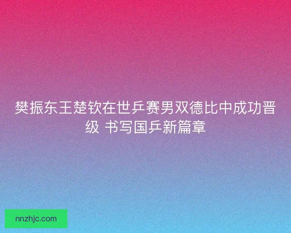 樊振东王楚钦在世乒赛男双德比中成功晋级 书写国乒新篇章