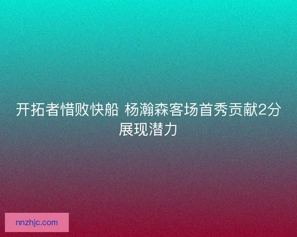 开拓者惜败快船 杨瀚森客场首秀贡献2分展现潜力