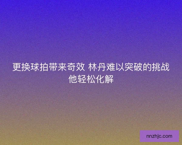 更换球拍带来奇效 林丹难以突破的挑战他轻松化解 更换球拍带来奇效 林丹难以突破的挑战他轻松化解