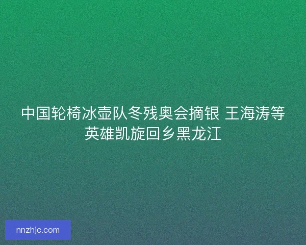 中国轮椅冰壶队冬残奥会摘银 王海涛等英雄凯旋回乡黑龙江