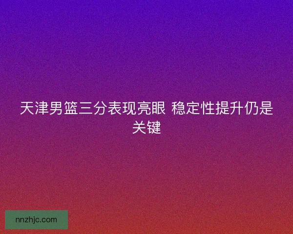 天津男篮三分表现亮眼 稳定性提升仍是关键 天津男篮三分表现亮眼 稳定性提升仍是关键