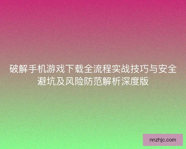 破解手机游戏下载全流程实战技巧与安全避坑及风险防范解析深度版 破解手机游戏下载全流程实战技巧与安全避坑及风险防范解析深度版