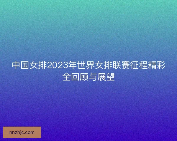中国女排2023年世界女排联赛征程精彩全回顾与展望 中国女排2023年世界女排联赛征程精彩全回顾与展望