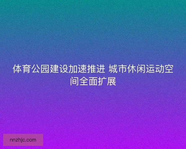 体育公园建设加速推进 城市休闲运动空间全面扩展