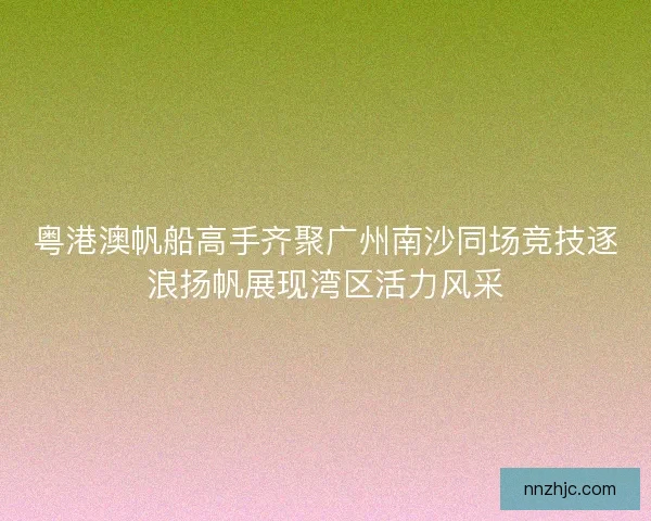 粤港澳帆船高手齐聚广州南沙同场竞技逐浪扬帆展现湾区活力风采 粤港澳帆船高手齐聚广州南沙同场竞技逐浪扬帆展现湾区活力风采