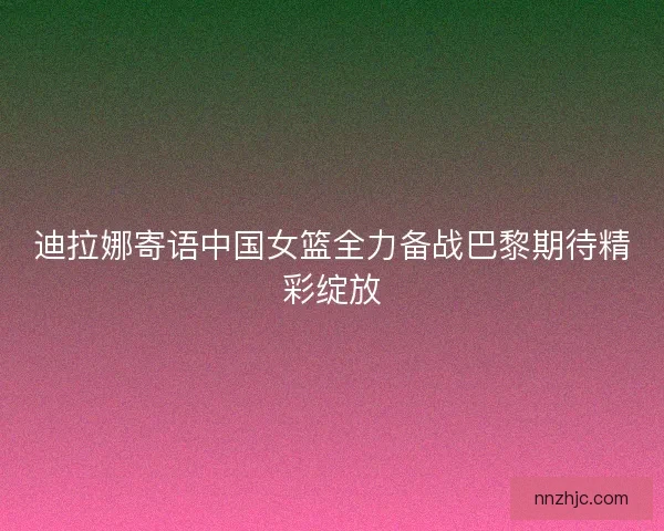 迪拉娜寄语中国女篮全力备战巴黎期待精彩绽放 迪拉娜寄语中国女篮全力备战巴黎期待精彩绽放
