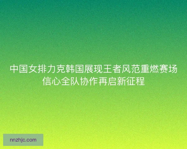 中国女排力克韩国展现王者风范重燃赛场信心全队协作再启新征程 中国女排力克韩国展现王者风范重燃赛场信心全队协作再启新征程