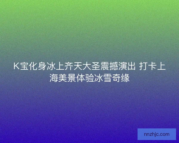 K宝化身冰上齐天大圣震撼演出 打卡上海美景体验冰雪奇缘 K宝化身冰上齐天大圣震撼演出 打卡上海美景体验冰雪奇缘