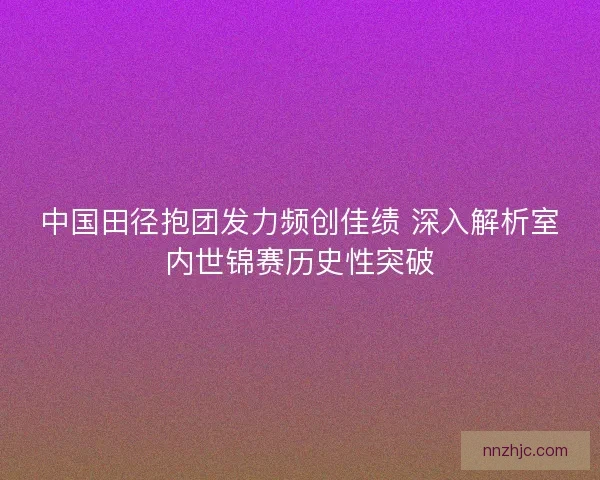中国田径抱团发力频创佳绩 深入解析室内世锦赛历史性突破 中国田径抱团发力频创佳绩 深入解析室内世锦赛历史性突破