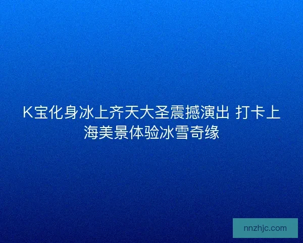 K宝化身冰上齐天大圣震撼演出 打卡上海美景体验冰雪奇缘 K宝化身冰上齐天大圣震撼演出 打卡上海美景体验冰雪奇缘