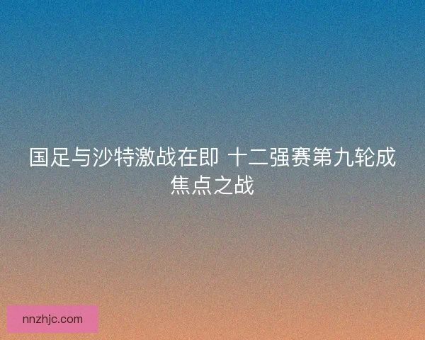 国足与沙特激战在即 十二强赛第九轮成焦点之战 国足与沙特激战在即 十二强赛第九轮成焦点之战
